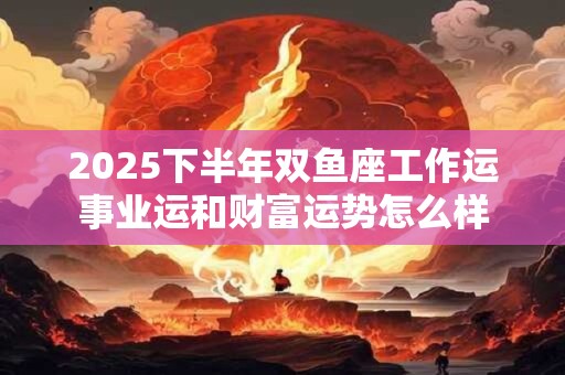 2025下半年双鱼座工作运事业运和财富运势怎么样