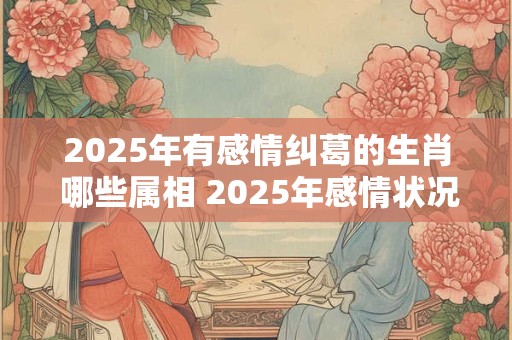 2025年有感情纠葛的生肖 哪些属相 2025年感情状况不好