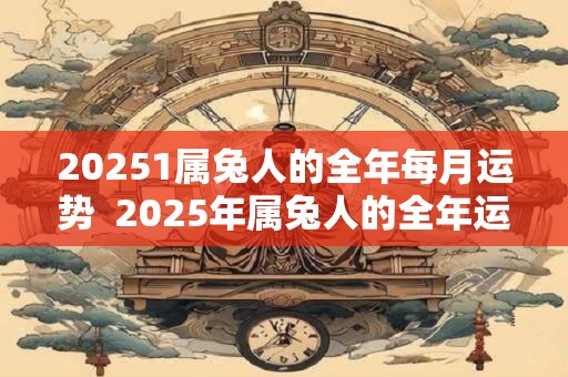 20251属兔人的全年每月运势  2025年属兔人的全年运势