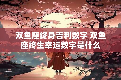 双鱼座终身吉利数字 双鱼座终生幸运数字是什么