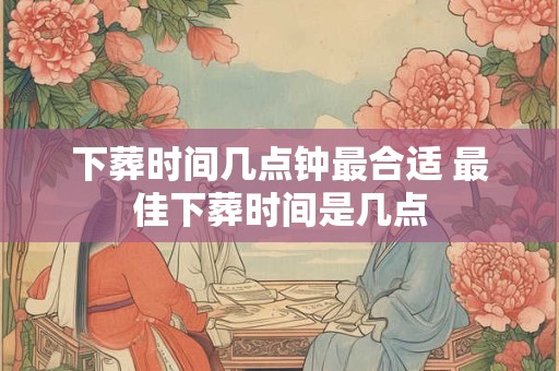 下葬时间几点钟最合适 最佳下葬时间是几点