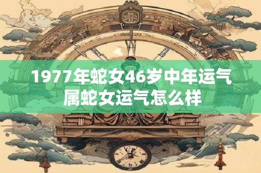 1977年蛇女46岁中年运气 属蛇女运气怎么样 1977年蛇女46岁中年运气 属蛇女运气怎么样