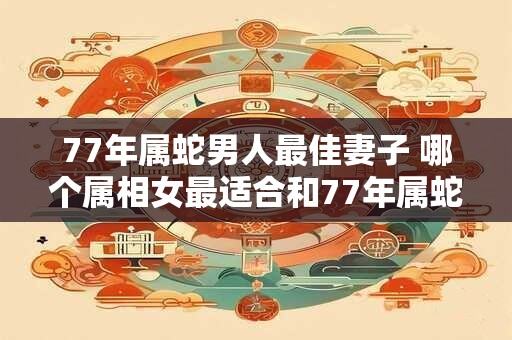 77年属蛇男人最佳妻子 哪个属相女最适合和77年属蛇男结婚