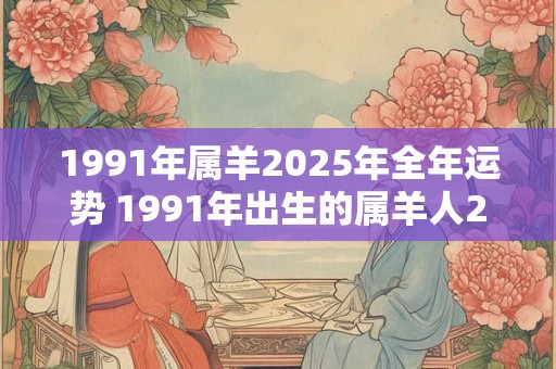 1991年属羊2025年全年运势 1991年出生的属羊人2025年全年运势如何