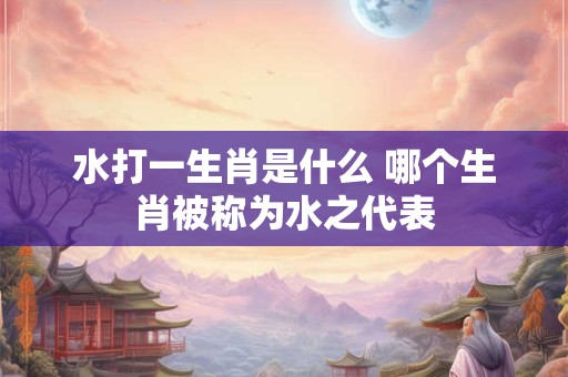 水打一生肖是什么 哪个生肖被称为水之代表
