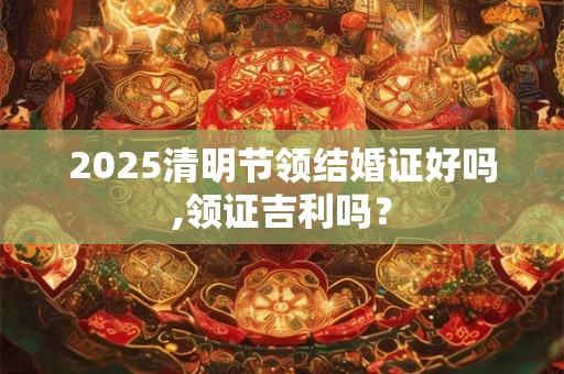 2025清明节领结婚证好吗,领证吉利吗？