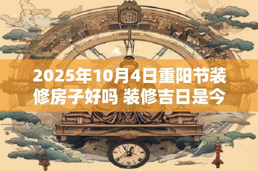 2025年10月4日重阳节装修房子好吗 装修吉日是今天吗