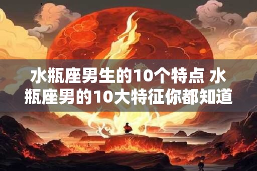 水瓶座男生的10个特点 水瓶座男的10大特征你都知道吗 水瓶座男生的10个特点 水瓶座男的10大特征你都知道吗