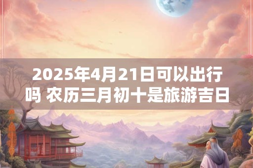 2025年4月21日可以出行吗 农历三月初十是旅游吉日吗