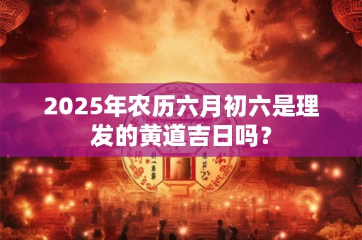 2025年农历六月初六是理发的黄道吉日吗？