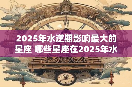 2025年水逆期影响最大的星座 哪些星座在2025年水逆期受影响最大
