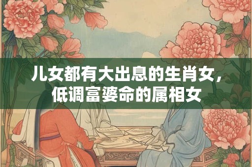 儿女都有大出息的生肖女，低调富婆命的属相女