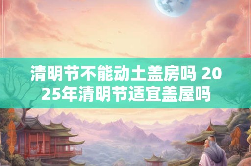 清明节不能动土盖房吗 2025年清明节适宜盖屋吗