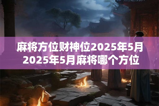 麻将方位财神位2025年5月 2025年5月麻将哪个方位是财神位