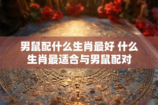 男鼠配什么生肖最好 什么生肖最适合与男鼠配对