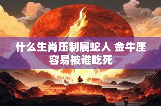 什么生肖压制属蛇人 金牛座容易被谁吃死