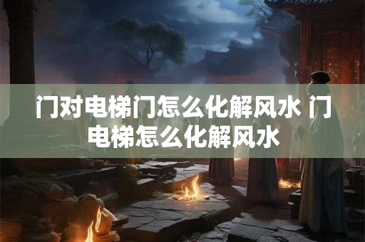 门对电梯门怎么化解风水 门电梯怎么化解风水