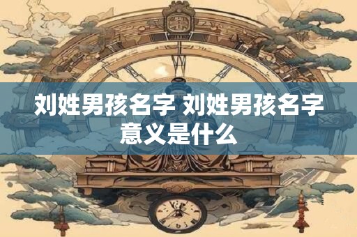 刘姓男孩名字 刘姓男孩名字意义是什么