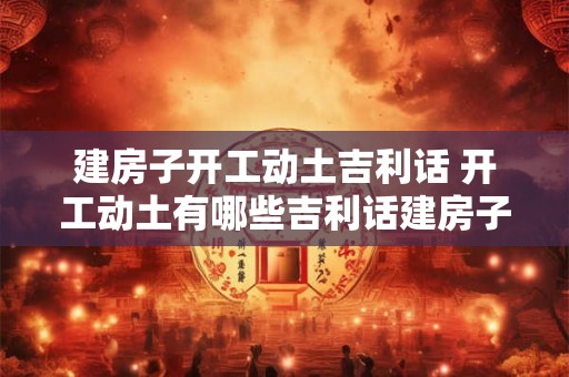 建房子开工动土吉利话 开工动土有哪些吉利话建房子