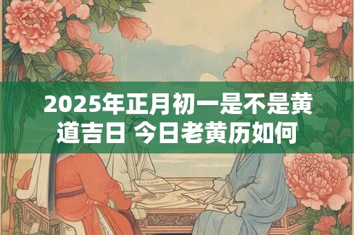2025年正月初一是不是黄道吉日 今日老黄历如何