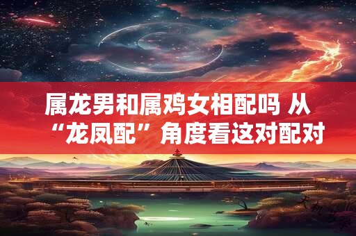 属龙男和属鸡女相配吗 从“龙凤配”角度看这对配对的优势。 属龙男和属鸡女相配吗 从“龙凤配”角度看这对配对的优势。