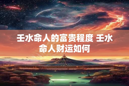 壬水命人的富贵程度 壬水命人财运如何