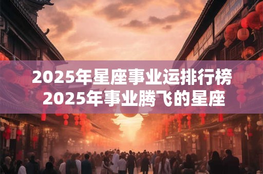 2025年星座事业运排行榜 2025年事业腾飞的星座
