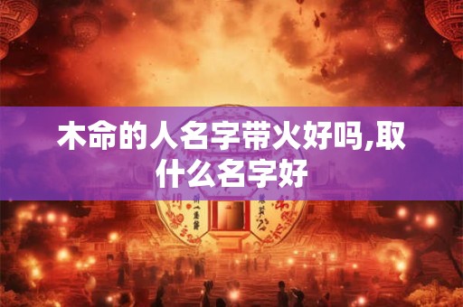 木命的人名字带火好吗,取什么名字好