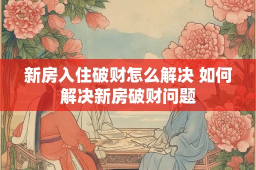 新房入住破财怎么解决 如何解决新房破财问题