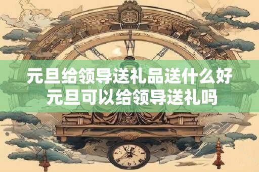 元旦给领导送礼品送什么好 元旦可以给领导送礼吗