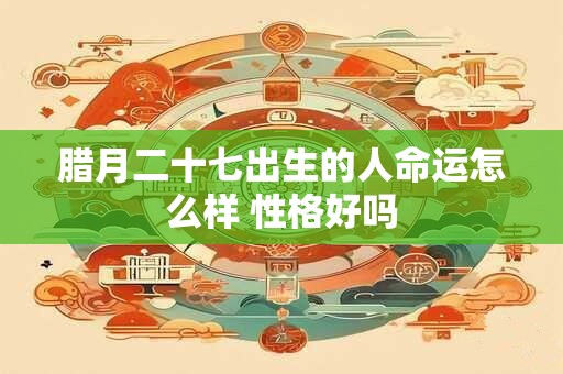 腊月二十七出生的人命运怎么样 性格好吗 腊月二十七出生的人命运怎么样 性格好吗