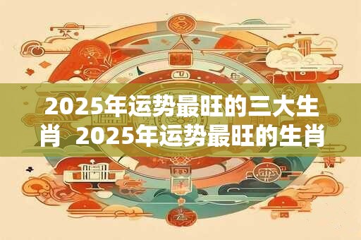 2025年运势最旺的三大生肖  2025年运势最旺的生肖