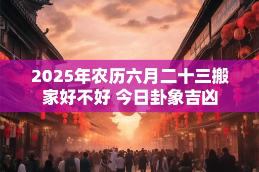2025年农历六月二十三搬家好不好 今日卦象吉凶