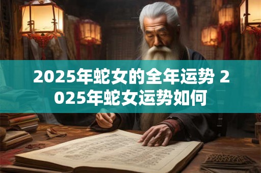 2025年蛇女的全年运势 2025年蛇女运势如何