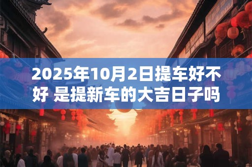 2025年10月2日提车好不好 是提新车的大吉日子吗
