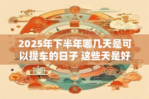 2025年下半年哪几天是可以提车的日子 这些天是好日子