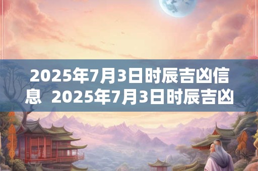 2025年7月3日时辰吉凶信息  2025年7月3日时辰吉凶对照表
