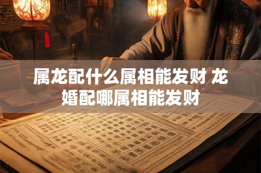 属龙配什么属相能发财 龙婚配哪属相能发财