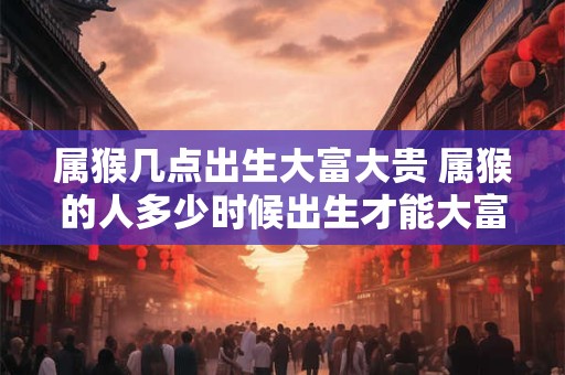 属猴几点出生大富大贵 属猴的人多少时候出生才能大富大贵