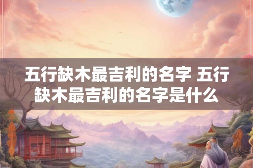 五行缺木最吉利的名字 五行缺木最吉利的名字是什么