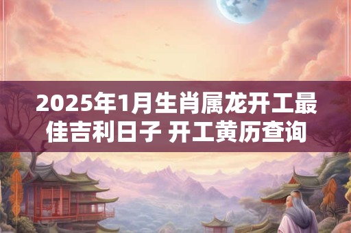 2025年1月生肖属龙开工最佳吉利日子 开工黄历查询