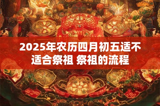2025年农历四月初五适不适合祭祖 祭祖的流程