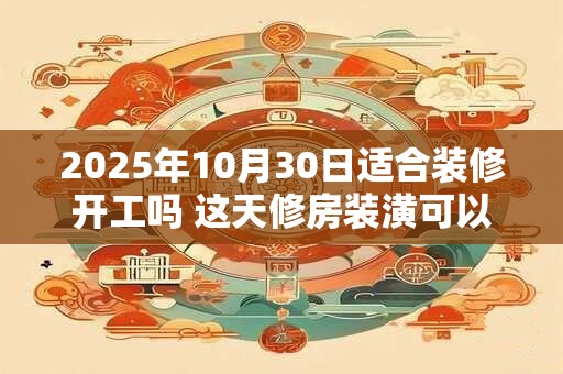 2025年10月30日适合装修开工吗 这天修房装潢可以吗