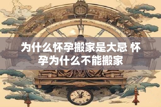 为什么怀孕搬家是大忌 怀孕为什么不能搬家