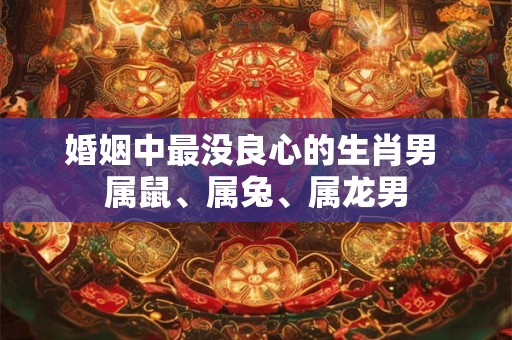 婚姻中最没良心的生肖男 属鼠、属兔、属龙男