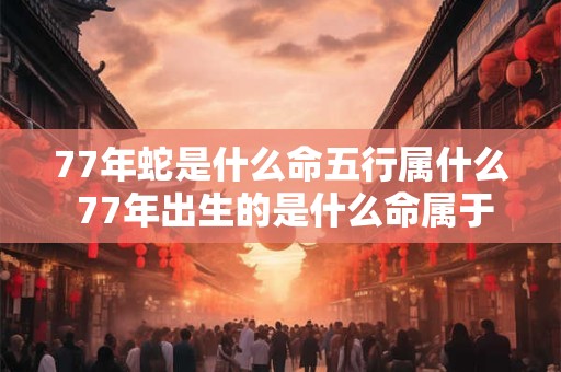 77年蛇是什么命五行属什么 77年出生的是什么命属于哪个五行