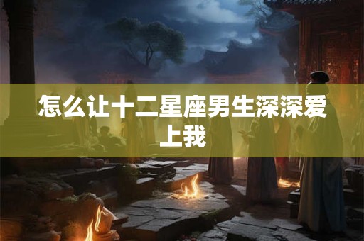 怎么让十二星座男生深深爱上我