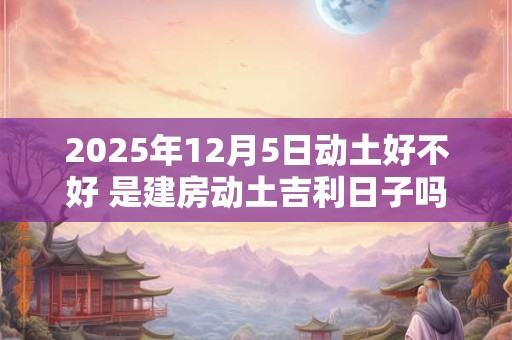 2025年12月5日动土好不好 是建房动土吉利日子吗