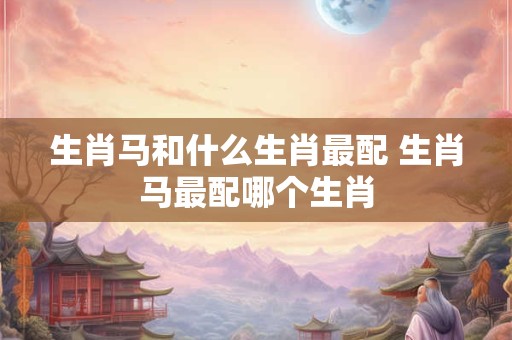 生肖马和什么生肖最配 生肖马最配哪个生肖