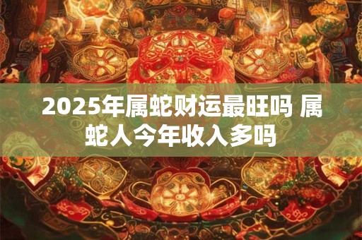 2025年属蛇财运最旺吗 属蛇人今年收入多吗